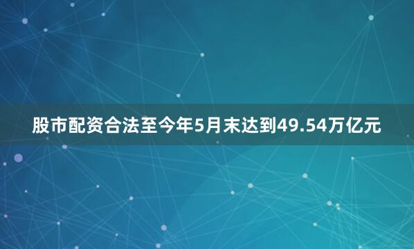 股市配资合法至今年5月末达到49.54万亿元