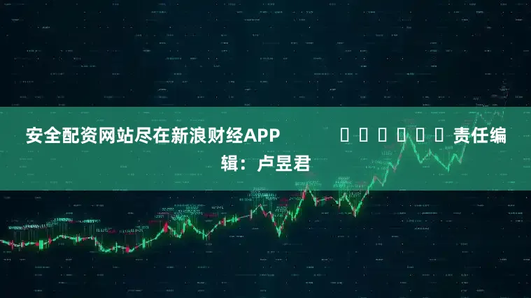 安全配资网站尽在新浪财经APP            						责任编辑：卢昱君
