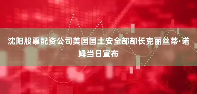 沈阳股票配资公司美国国土安全部部长克丽丝蒂·诺姆当日宣布