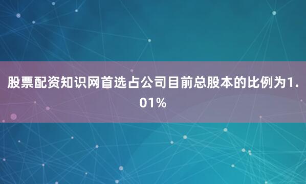 股票配资知识网首选占公司目前总股本的比例为1.01%