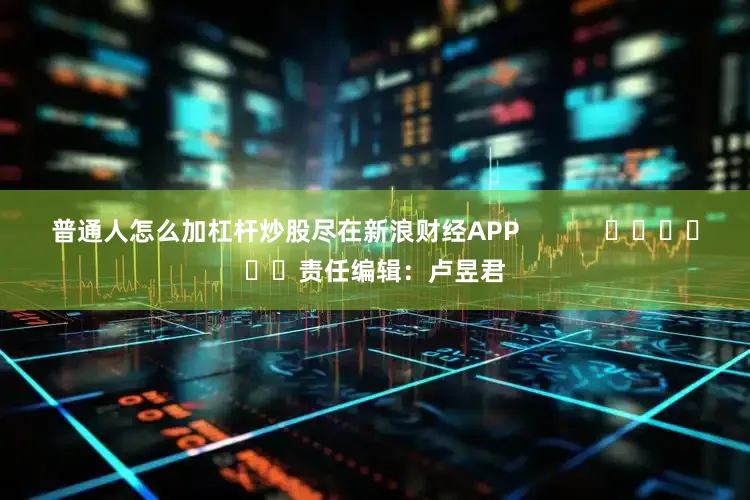 普通人怎么加杠杆炒股尽在新浪财经APP            						责任编辑：卢昱君
