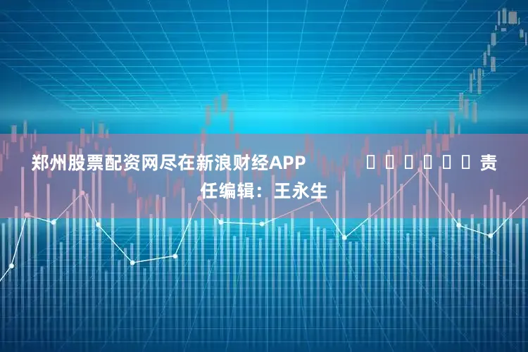 郑州股票配资网尽在新浪财经APP            						责任编辑：王永生