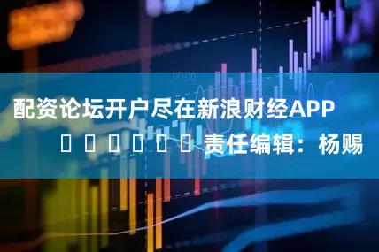 配资论坛开户尽在新浪财经APP            						责任编辑：杨赐